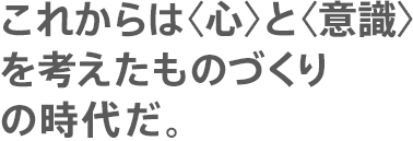 これからは〈心〉と〈意識〉を考えたものづくりの時代だ。