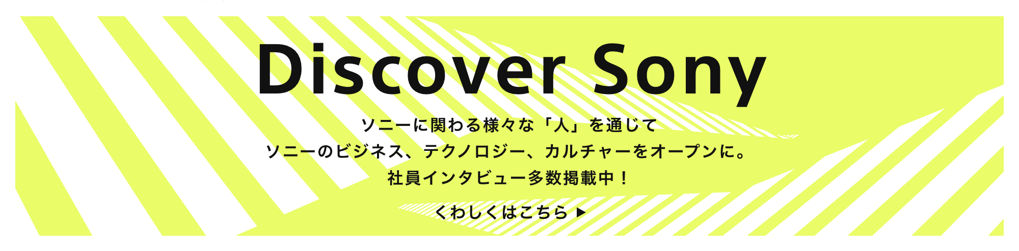 Discover Sony ソニーに関わる様々な「人」を通じてソニーのビジネス、テクノロジー、カルチャーをオープンに くわしくはこちら