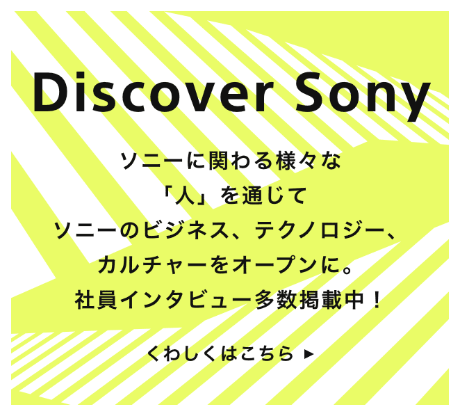 Discover Sony ソニーに関わる様々な「人」を通じてソニーのビジネス、テクノロジー、カルチャーをオープンに くわしくはこちら
