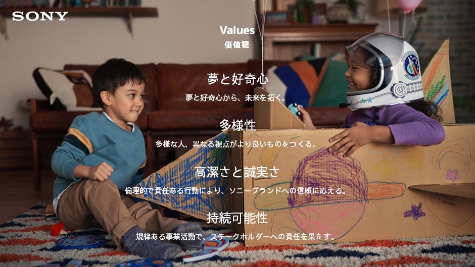SONY Values 価値観 夢と好奇心 夢と好奇心から、未来を拓く。 多様性 多様な人、異なる視点がより良いものをつくる。 高潔さと誠実さ 倫理的で責任ある行動により、ソニーブランドへの信頼に応える。 持続可能性 規律ある事業活動で、ステークホルダーへの責任を果たす。