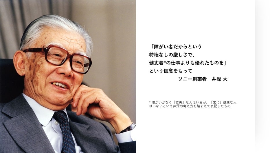 「障がい者だからという特権なしの厳しさで、健丈（丈夫の丈の字）者*の仕事よりも優れたものを」という信念をもって ソニー創業者 井深大 *障がいがなく「丈夫」な人はいるが、「常に」健康な人はいないという井深の考え方を踏まえて表記した者