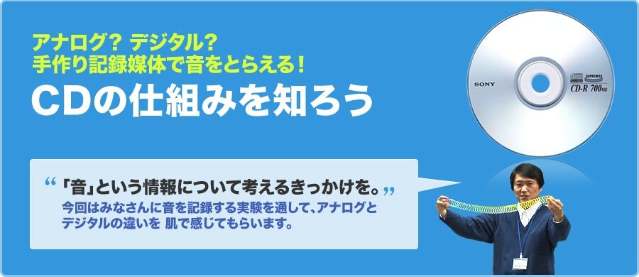 アナログ？デジタル？手作り記録媒体で音をとらえる！CDの仕組みを知ろう 「音」という情報について考えるきっかけを。 今回はみなさんに音を記録する実験を通して、アナログとデジタルの違いを肌で感じてもらいます。
