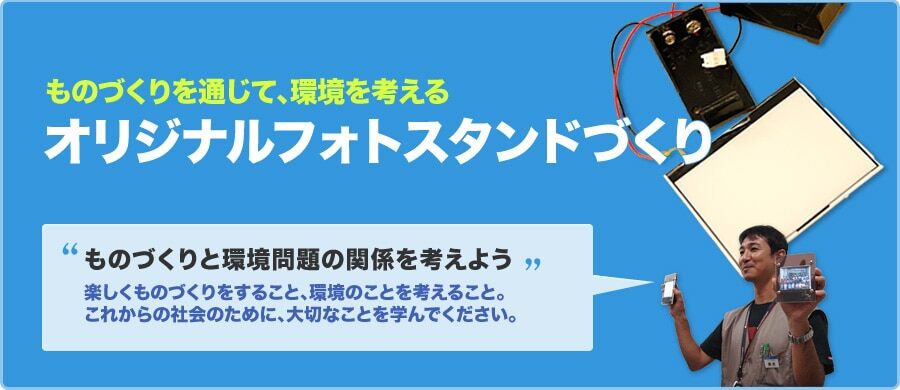 ものづくりを通して、環境を考える オリジナルフォトスタンドづくり ものづくりと環境問題の関係を考えよう 楽しくものづくりをすること、環境のことを考えること。これからの社会のために、大切なことを学んでください。