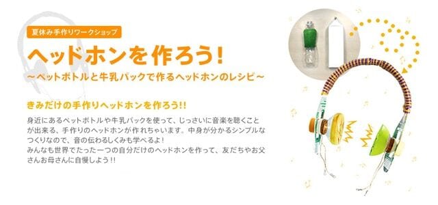 夏休み手作りワークショップ ヘッドホンを作ろう! ~ペットボトルと牛乳パックで作るヘッドホンのレシピ~ きみだけの手作りヘッドホンを作ろう!! 身近にあるペットボトルや牛乳パックを使って、じっさいに音楽を聴くことが出来る、手作りのヘッドホンが作れちゃいます。中身が分かるシンプルなつくりなので、音の伝わるしくみも考えるよ!みんなも世界でたった一つの自分だけのヘッドホンを作って、友だちやお父さんお母さんに自慢しよう!!