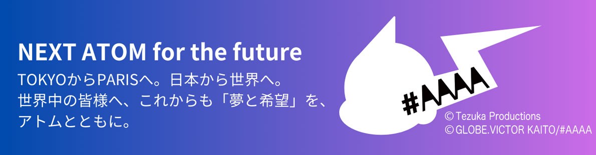 NEXT ATOM for the future TOKYOから PARISへ。日本から世界へ。世界中の皆様へ、これからも「夢と希望」を、アトムとともに。 &copy; Tezuka Productions &copy; GLOBE.VICTOR KAITO/#AAAA